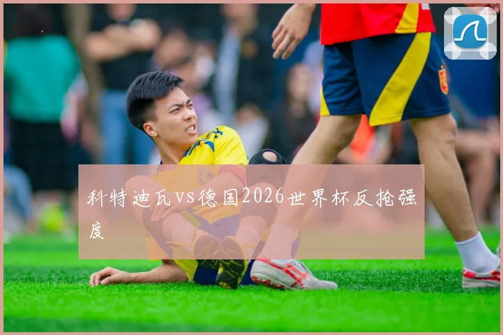 科特迪瓦vs德国2026世界杯反抢强度