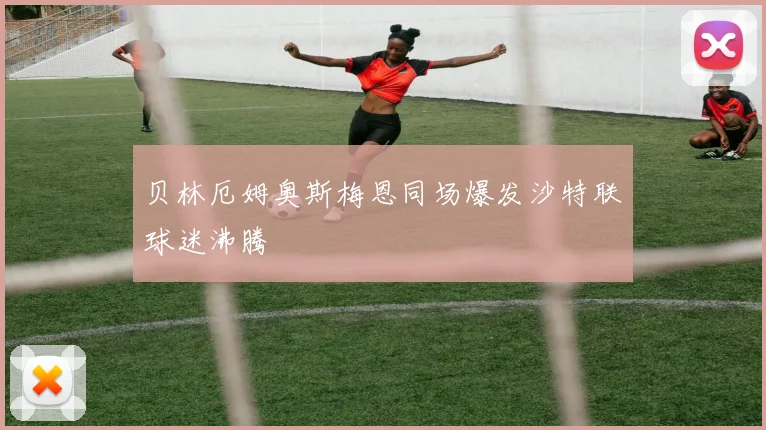 贝林厄姆奥斯梅恩同场爆发沙特联球迷沸腾