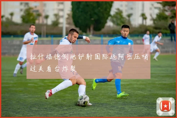 拉什福德倒地铲射国际迈阿密压哨过关看台炸裂