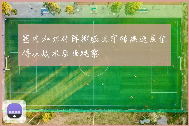 塞内加尔对阵挪威攻守转换速度值得从战术层面观察