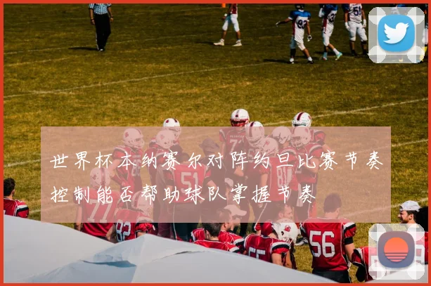 世界杯本纳赛尔对阵约旦比赛节奏控制能否帮助球队掌握节奏