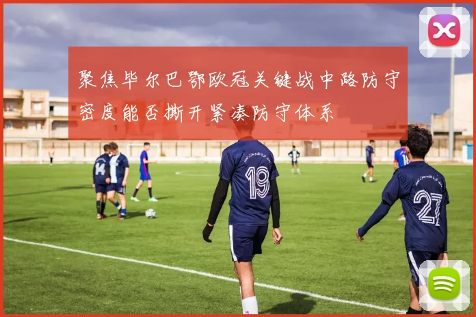 聚焦毕尔巴鄂欧冠关键战中路防守密度能否撕开紧凑防守体系