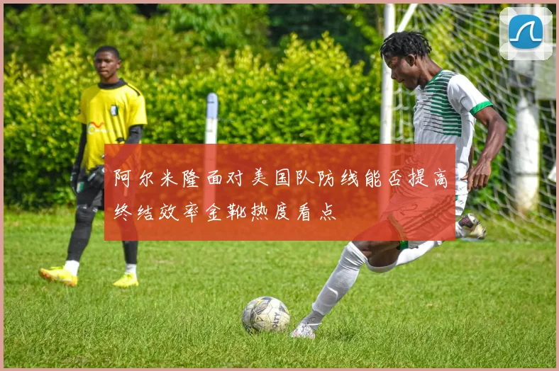 阿尔米隆面对美国队防线能否提高终结效率金靴热度看点