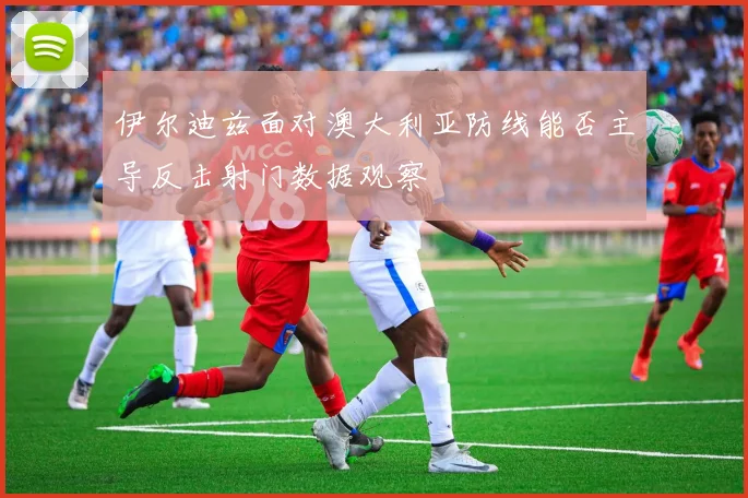 伊尔迪兹面对澳大利亚防线能否主导反击射门数据观察