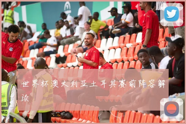 世界杯澳大利亚土耳其赛前阵容解读