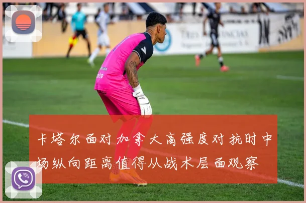 卡塔尔面对加拿大高强度对抗时中场纵向距离值得从战术层面观察