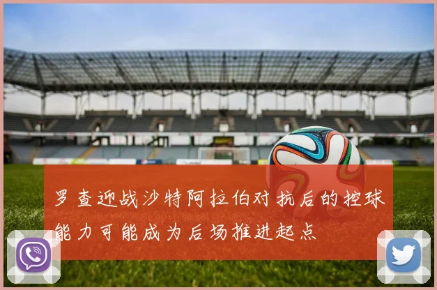 罗查迎战沙特阿拉伯对抗后的控球能力可能成为后场推进起点