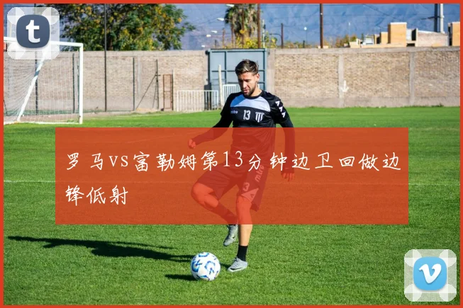 罗马vs富勒姆第13分钟边卫回做边锋低射