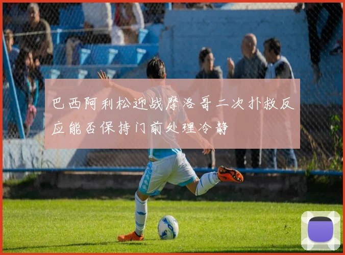 巴西阿利松迎战摩洛哥二次扑救反应能否保持门前处理冷静