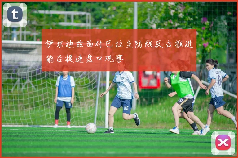 伊尔迪兹面对巴拉圭防线反击推进能否提速盘口观察