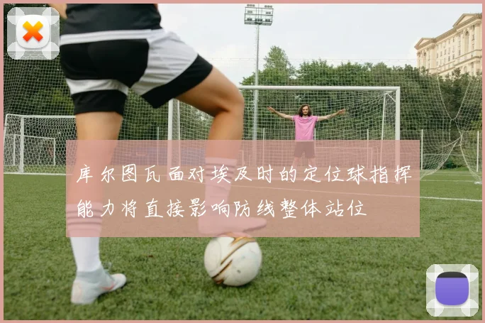 库尔图瓦面对埃及时的定位球指挥能力将直接影响防线整体站位