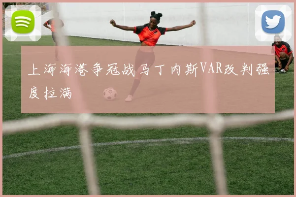 上海海港争冠战马丁内斯VAR改判强度拉满