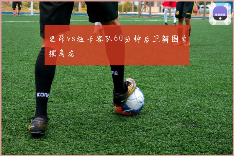 里昂vs纽卡客队60分钟后卫解围自摆乌龙