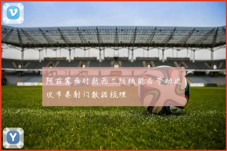 阿兹蒙面对新西兰防线能否带动进攻节奏射门数据梳理