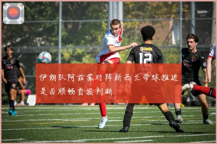 伊朗队阿兹蒙对阵新西兰带球推进是否顺畅首发判断
