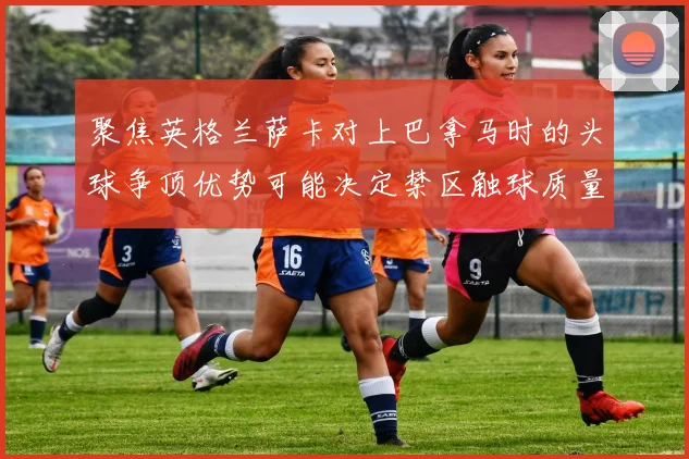 聚焦英格兰萨卡对上巴拿马时的头球争顶优势可能决定禁区触球质量