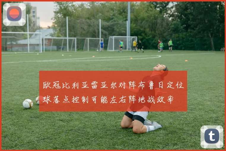 欧冠比利亚雷亚尔对阵布鲁日定位球落点控制可能左右阵地战效率